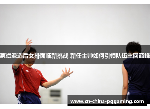 蔡斌退选后女排面临新挑战 新任主帅如何引领队伍重回巅峰