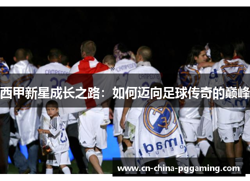 西甲新星成长之路：如何迈向足球传奇的巅峰