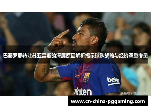 巴塞罗那转让苏亚雷斯的深层原因解析揭示球队战略与经济双重考量