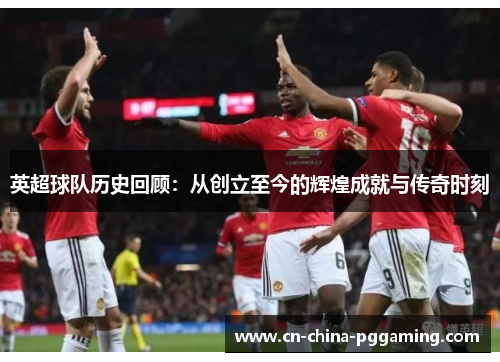 英超球队历史回顾：从创立至今的辉煌成就与传奇时刻