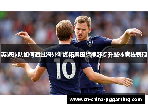 英超球队如何通过海外训练拓展国际视野提升整体竞技表现