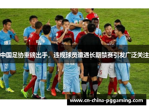 中国足协重磅出手，违规球员遭遇长期禁赛引发广泛关注