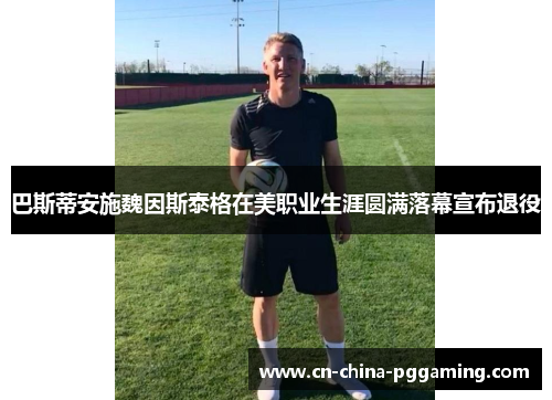 巴斯蒂安施魏因斯泰格在美职业生涯圆满落幕宣布退役