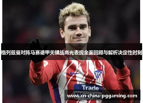 格列兹曼对阵马赛德甲关键战高光表现全面回顾与解析决定性时刻