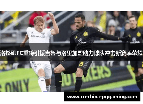 洛杉矶FC重磅引援吉鲁与洛里加盟助力球队冲击新赛季荣耀 洛杉矶FC重磅引援吉鲁与洛里加盟助力球队冲击新赛季荣耀