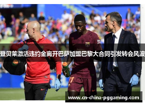 登贝莱激活违约金离开巴萨加盟巴黎大合同引发转会风波