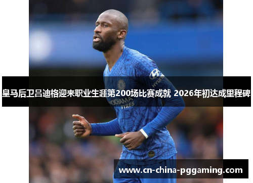 皇马后卫吕迪格迎来职业生涯第200场比赛成就 2026年初达成里程碑