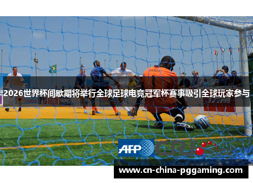 2026世界杯间歇期将举行全球足球电竞冠军杯赛事吸引全球玩家参与