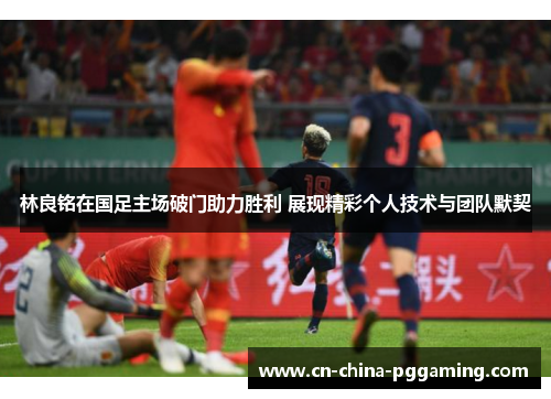 林良铭在国足主场破门助力胜利 展现精彩个人技术与团队默契